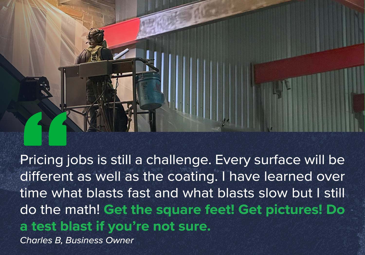 "Pricing jobs is still a challenge. Every surface will be different as well as the coating. I have learned over time what blasts fast and what blasts slow but I still do the math! Get the square feet! Get pictures! Do a test blast if you’re not sure."